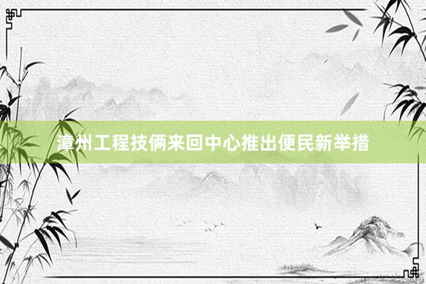 漳州工程技俩来回中心推出便民新举措